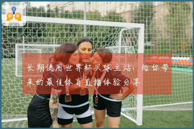 长期使用世界杯买球主站，给你带来的最佳体育直播体验分享