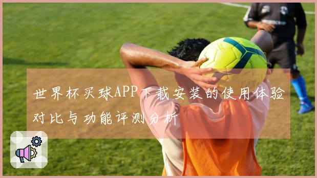 世界杯买球APP下载安装的使用体验对比与功能评测分析